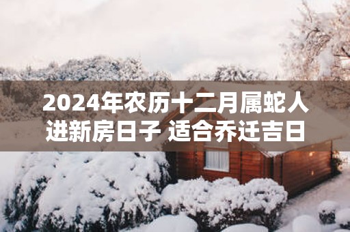 2025年农历十二月属蛇人进新房日子 适合乔迁吉日