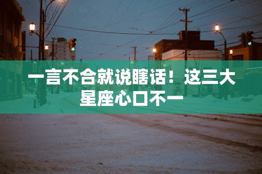 一言不合就说瞎话！这三大星座心口不一