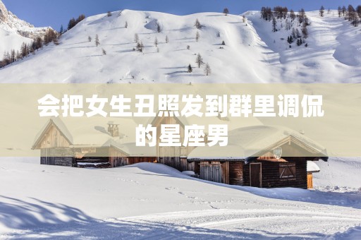 会把女生丑照发到群里调侃的星座男