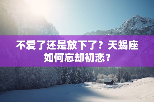 不爱了还是放下了？天蝎座如何忘却初恋？