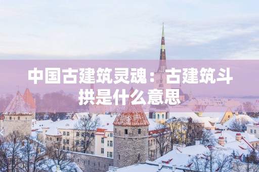 中国古建筑灵魂：古建筑斗拱是什么意思