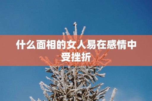什么面相的女人易在感情中受挫折 什么面相的女人易在感情中受挫折