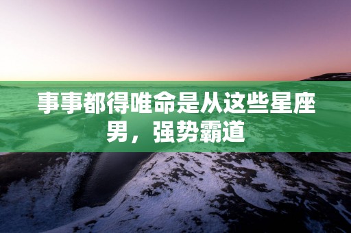 事事都得唯命是从这些星座男，强势霸道