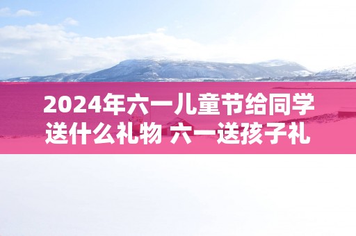 2025年六一儿童节给同学送什么礼物 六一送孩子礼物