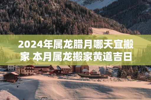 2025年属龙腊月哪天宜搬家 本月属龙搬家黄道吉日