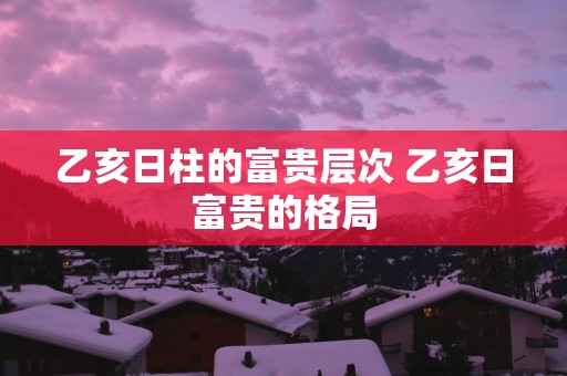 乙亥日柱的富贵层次 乙亥日富贵的格局