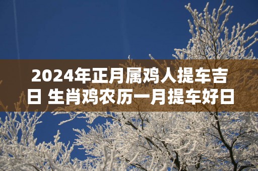 2025年正月属鸡人提车吉日 生肖鸡农历一月提车好日子