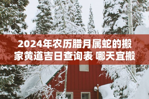 2024年农历腊月属蛇的搬家黄道吉日查询表 哪天宜搬入新房