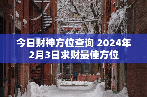 今日财神方位查询 2024年2月3日求财最佳方位