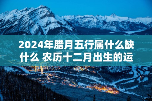 2025年腊月五行属什么缺什么 农历十二月出生的运势