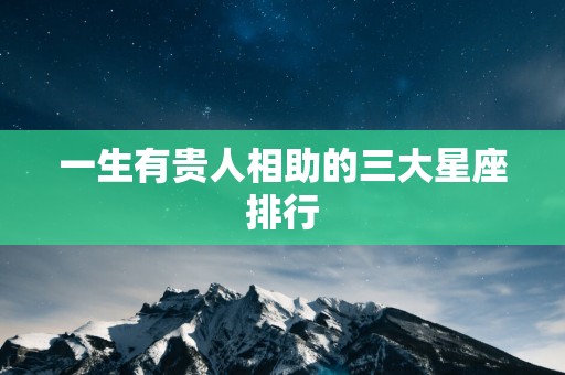 一生有贵人相助的三大星座排行 一生有贵人相助的三大星座排行