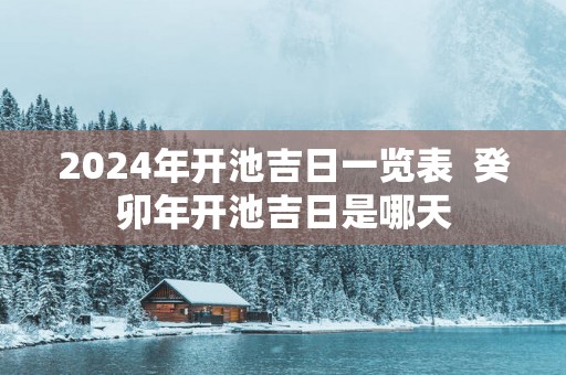2025年开池吉日一览表  癸卯年开池吉日是哪天