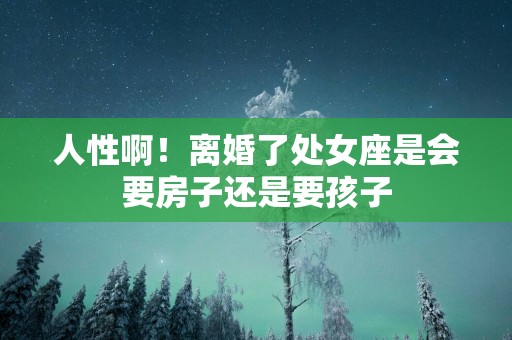 人性啊！离婚了处女座是会要房子还是要孩子