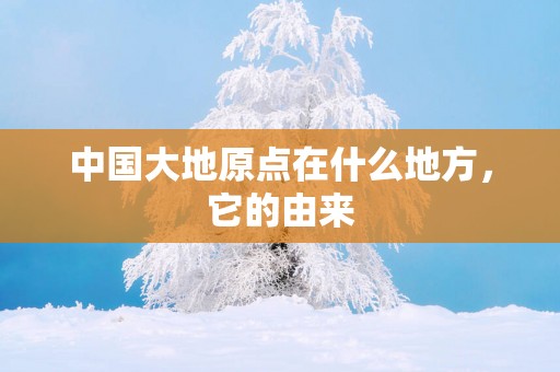 中国大地原点在什么地方，它的由来