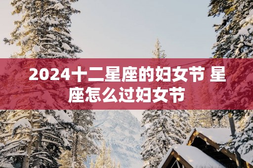 2025十二星座的妇女节 星座怎么过妇女节