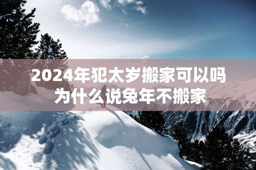 2025年犯太岁搬家可以吗 为什么说蛇年不搬家