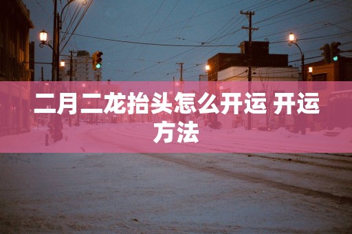 二月二龙抬头怎么开运 开运方法