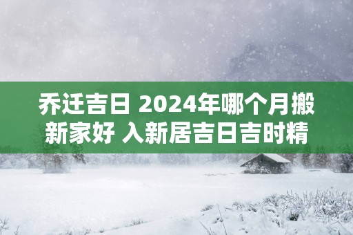 乔迁吉日 2025年哪个月搬新家好 入新居吉日吉时精选
