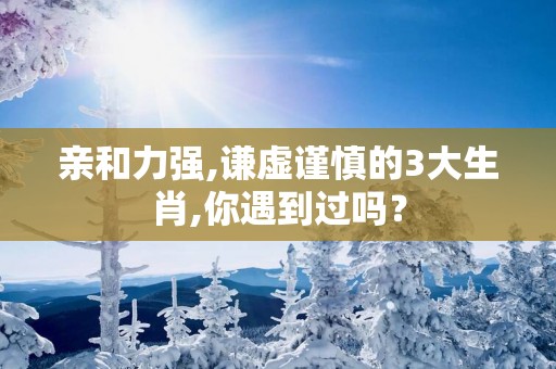 亲和力强,谦虚谨慎的3大生肖,你遇到过吗？