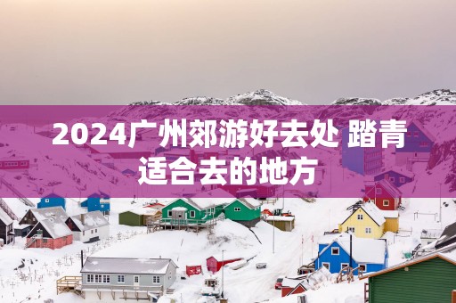 2025广州郊游好去处 踏青适合去的地方