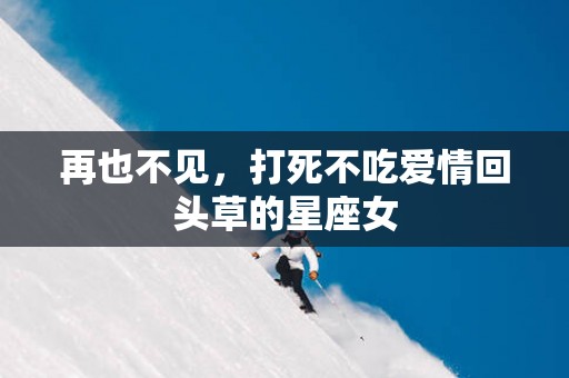 再也不见，打死不吃爱情回头草的星座女