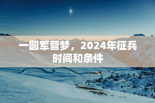 一圆军营梦，2025年征兵时间和条件