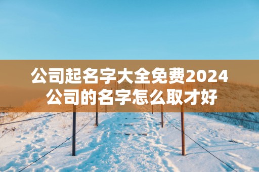 公司起名字大全免费2025 公司的名字怎么取才好