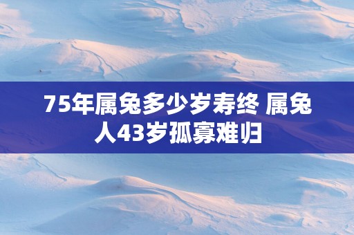 75年属兔多少岁寿终 属兔人43岁孤寡难归