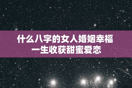 什么八字的女人婚姻幸福 一生收获甜蜜爱恋