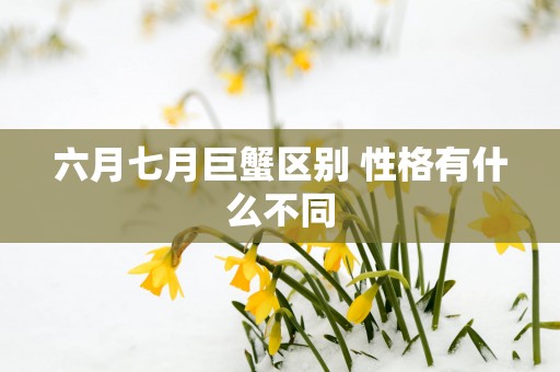 六月七月巨蟹区别 性格有什么不同