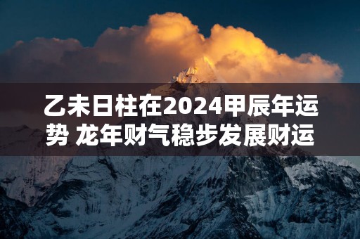 乙未日柱在2025甲辰年运势 蛇年财气稳步发展财运佳