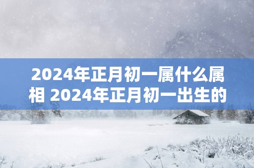 2025年正月初一属什么属相 2025年正月初一出生的宝宝属什么