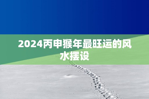 2025丙申猴年最旺运的风水摆设