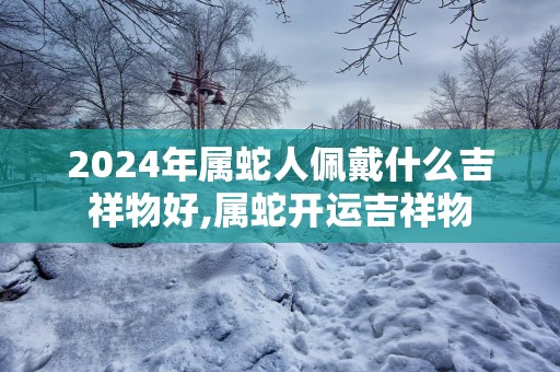 2025年属蛇人佩戴什么吉祥物好,属蛇开运吉祥物