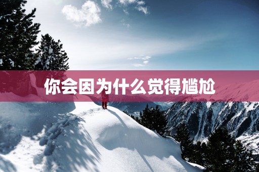 你会因为什么觉得尴尬