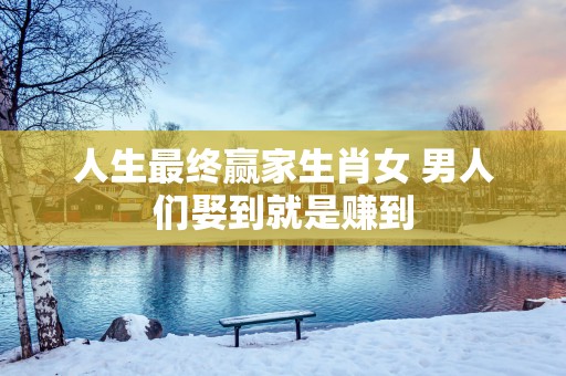 人生最终赢家生肖女 男人们娶到就是赚到