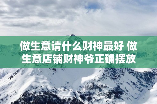 做生意请什么财神最好 做生意店铺财神爷正确摆放