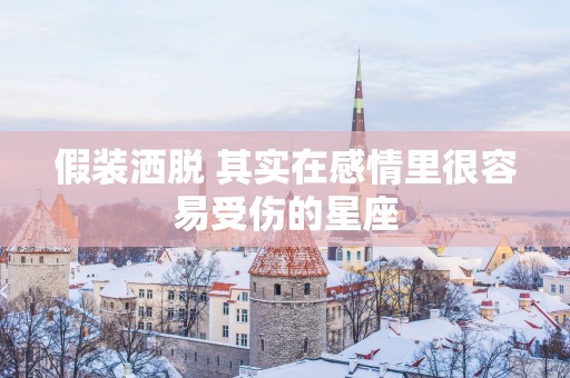 假装洒脱 其实在感情里很容易受伤的星座