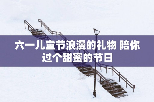 六一儿童节浪漫的礼物 陪你过个甜蜜的节日