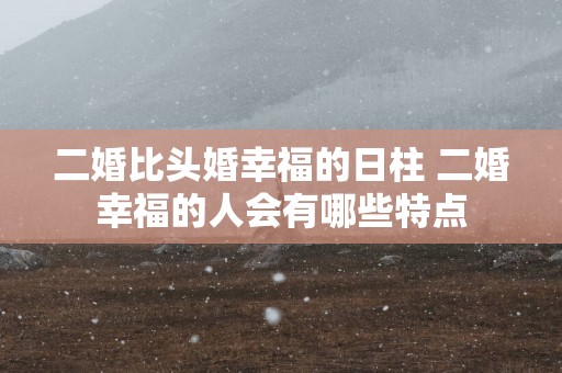 二婚比头婚幸福的日柱 二婚幸福的人会有哪些特点