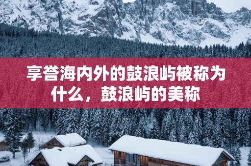 享誉海内外的鼓浪屿被称为什么，鼓浪屿的美称