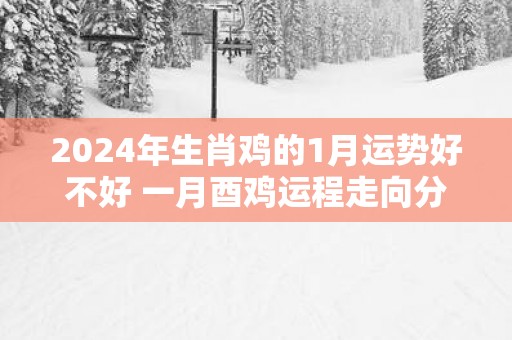 2025年生肖鸡的1月运势好不好 一月酉鸡运程走向分析