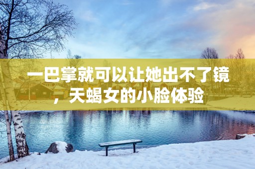 一巴掌就可以让她出不了镜，天蝎女的小脸体验