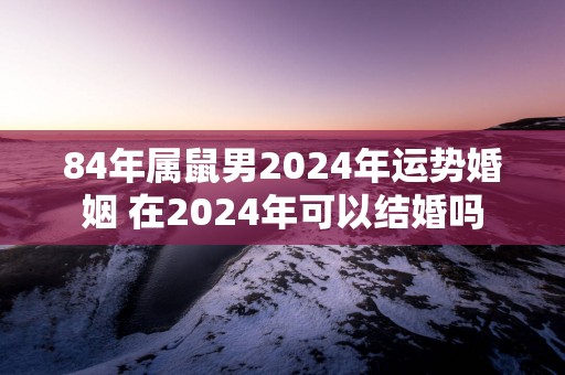 84年属鼠男2025年运势婚姻 在2025年可以结婚吗