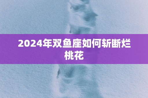 2025年双鱼座如何斩断烂桃花