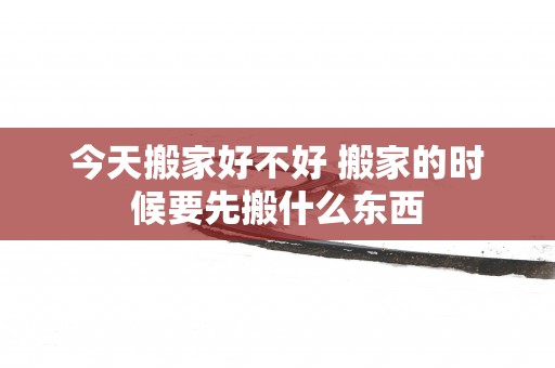 今天搬家好不好 搬家的时候要先搬什么东西