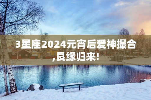 3星座2025元宵后爱神撮合,良缘归来!