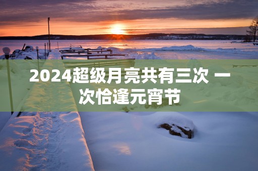 2025超级月亮共有三次 一次恰逢元宵节