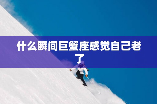 什么瞬间巨蟹座感觉自己老了 什么瞬间巨蟹座感觉自己老了