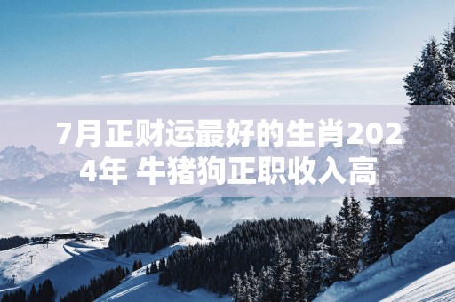 7月正财运最好的生肖2025年 牛猪狗正职收入高